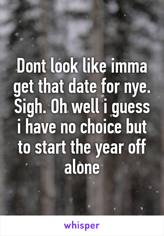 Dont look like imma get that date for nye. Sigh. Oh well i guess i have no choice but to start the year off alone