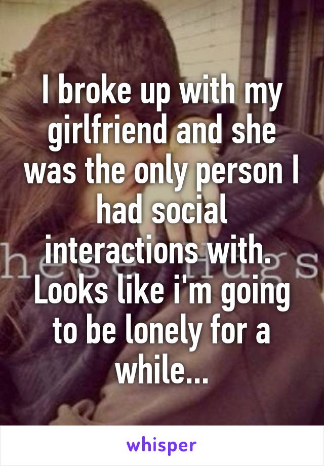 I broke up with my girlfriend and she was the only person I had social interactions with. 
Looks like i'm going to be lonely for a while...