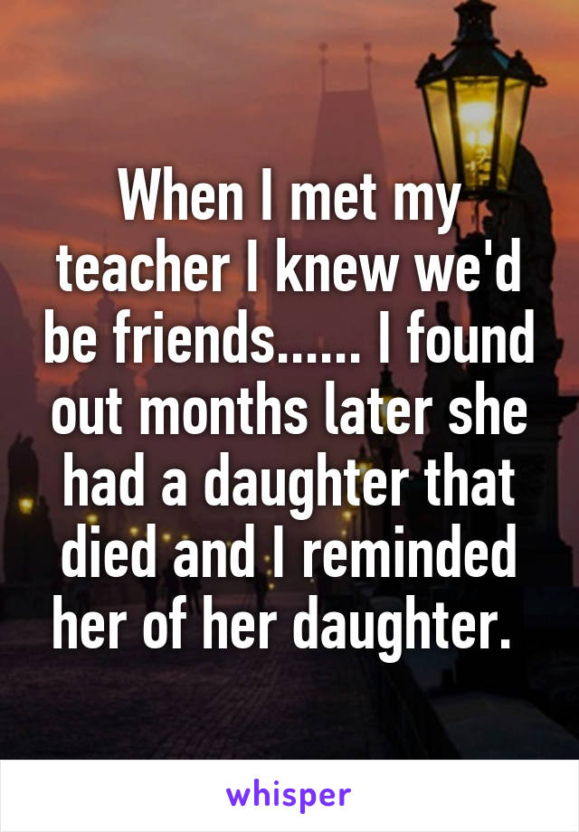 When I met my teacher I knew we'd be friends...... I found out months later she had a daughter that died and I reminded her of her daughter. 