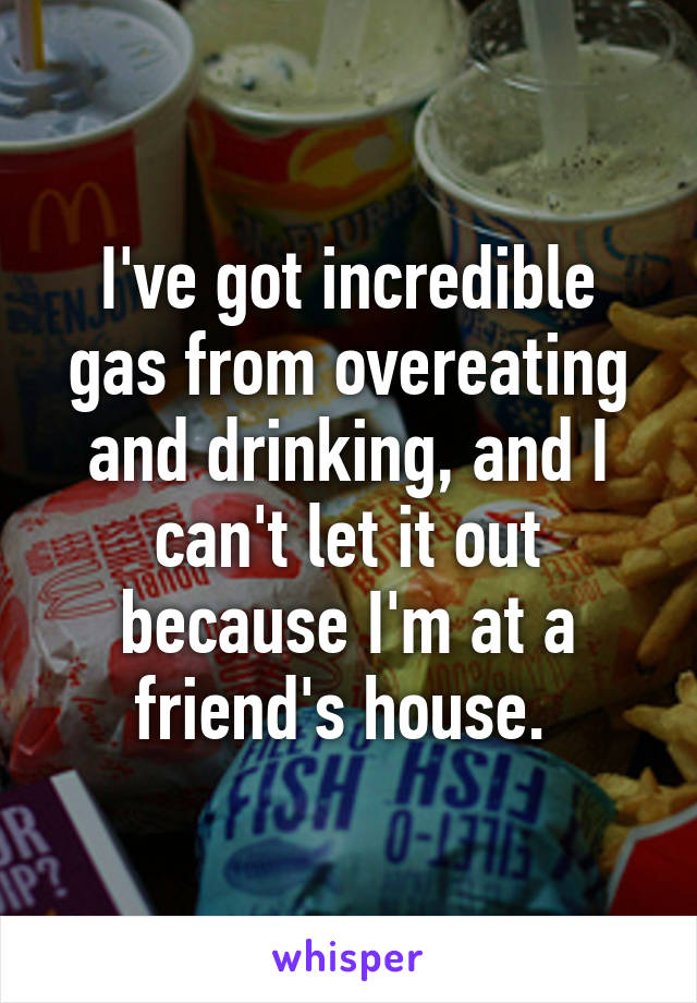 I've got incredible gas from overeating and drinking, and I can't let it out because I'm at a friend's house. 