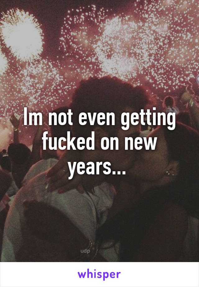 Im not even getting fucked on new years... 