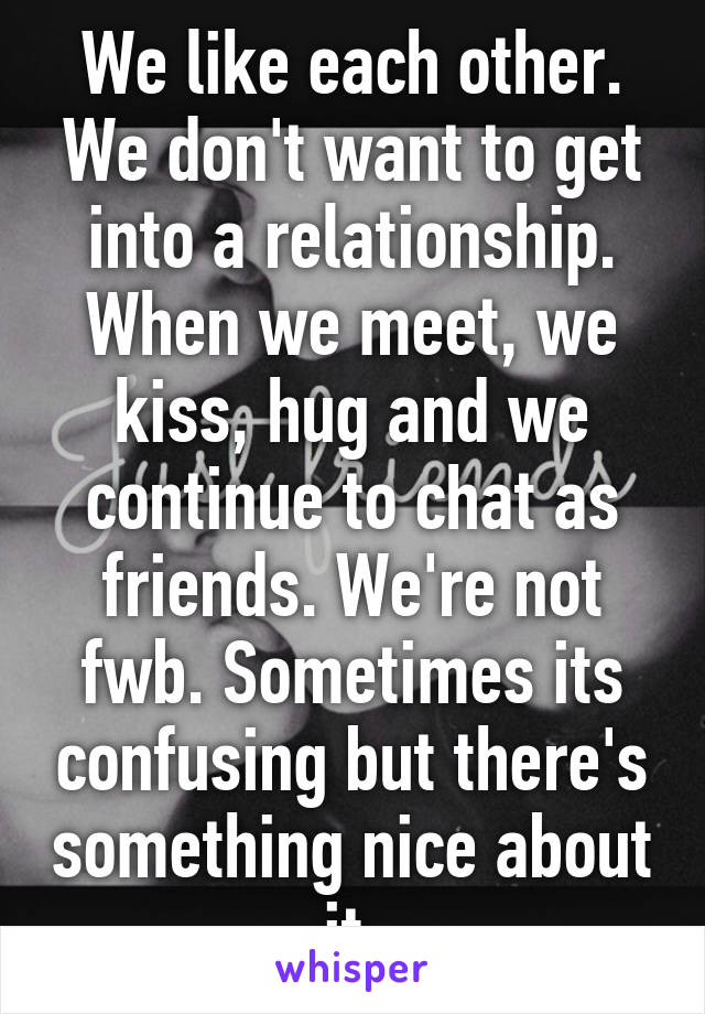 We like each other. We don't want to get into a relationship. When we meet, we kiss, hug and we continue to chat as friends. We're not fwb. Sometimes its confusing but there's something nice about it.