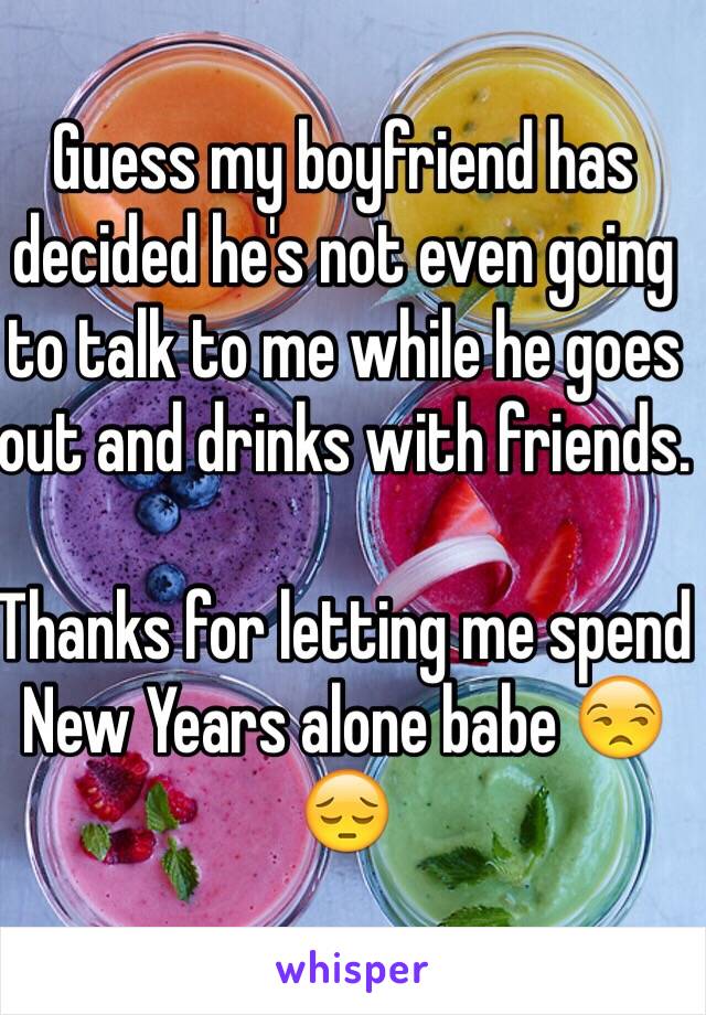 Guess my boyfriend has decided he's not even going to talk to me while he goes out and drinks with friends. 

Thanks for letting me spend New Years alone babe 😒😔