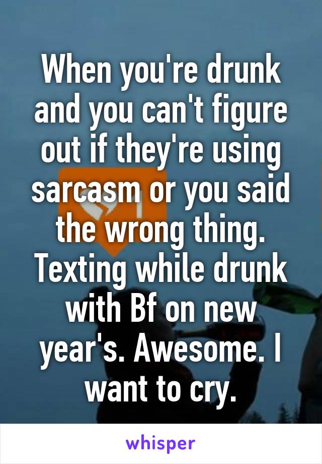 When you're drunk and you can't figure out if they're using sarcasm or you said the wrong thing. Texting while drunk with Bf on new year's. Awesome. I want to cry.