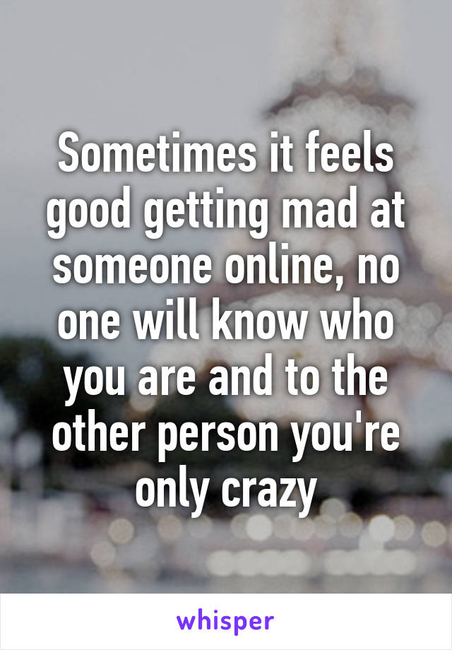 Sometimes it feels good getting mad at someone online, no one will know who you are and to the other person you're only crazy