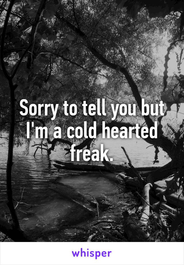 Sorry to tell you but I'm a cold hearted freak.