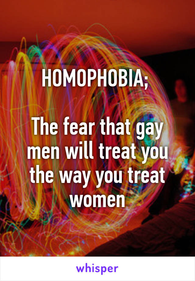 HOMOPHOBIA; 

The fear that gay men will treat you the way you treat women