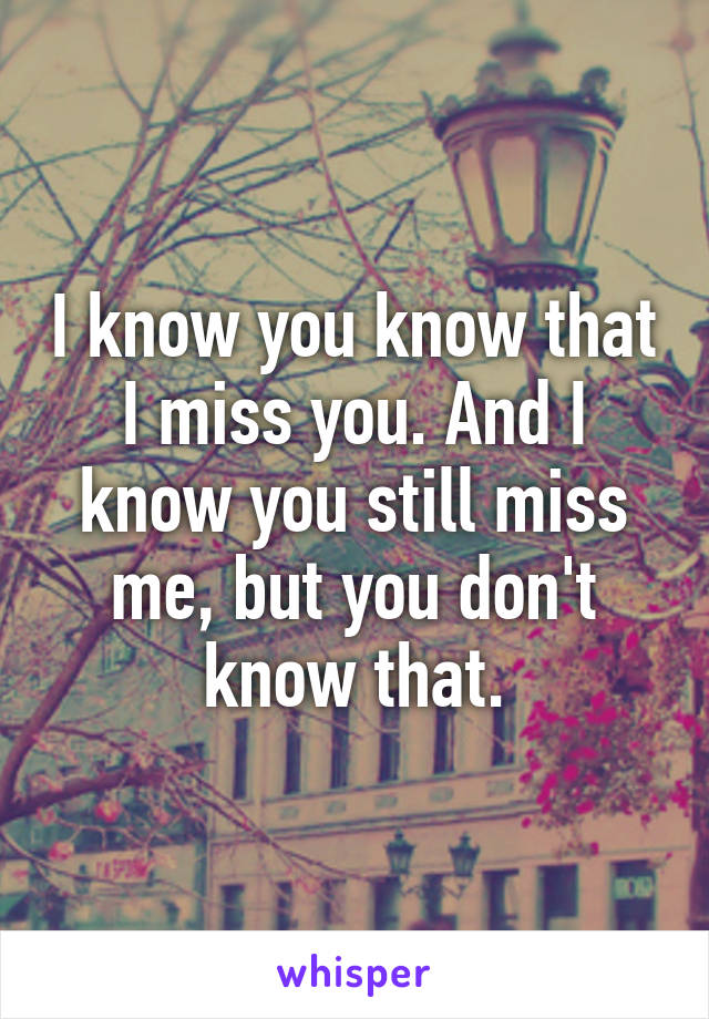 I know you know that I miss you. And I know you still miss me, but you don't know that.