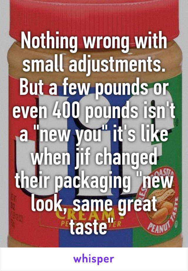 Nothing wrong with small adjustments. But a few pounds or even 400 pounds isn't a "new you" it's like when jif changed their packaging "new look, same great taste" 