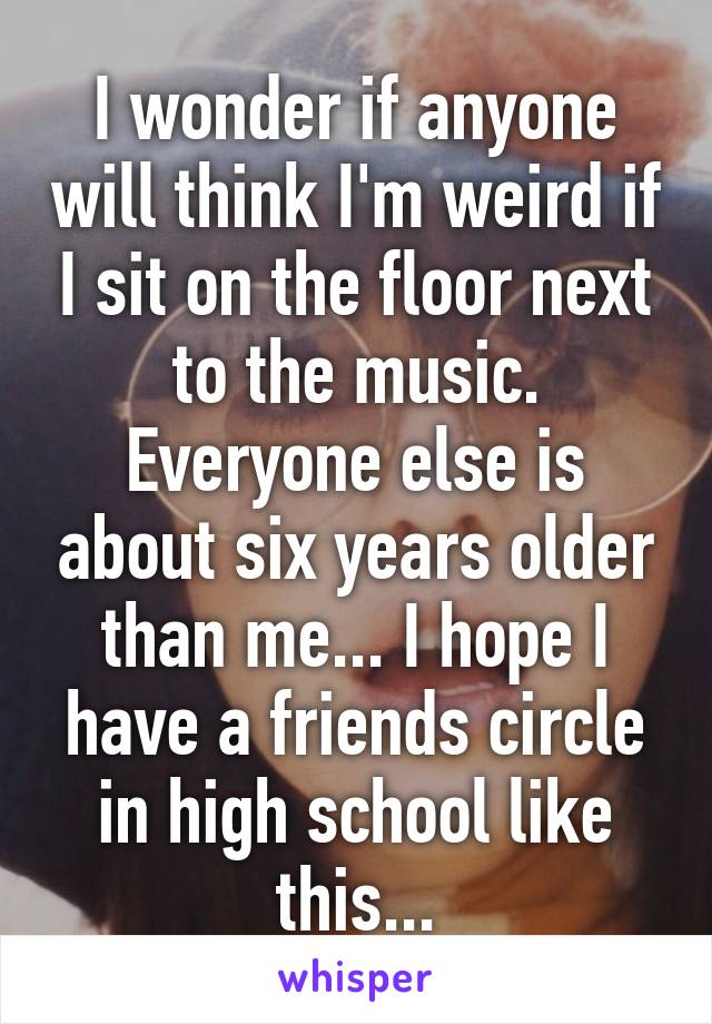 I wonder if anyone will think I'm weird if I sit on the floor next to the music. Everyone else is about six years older than me... I hope I have a friends circle in high school like this...