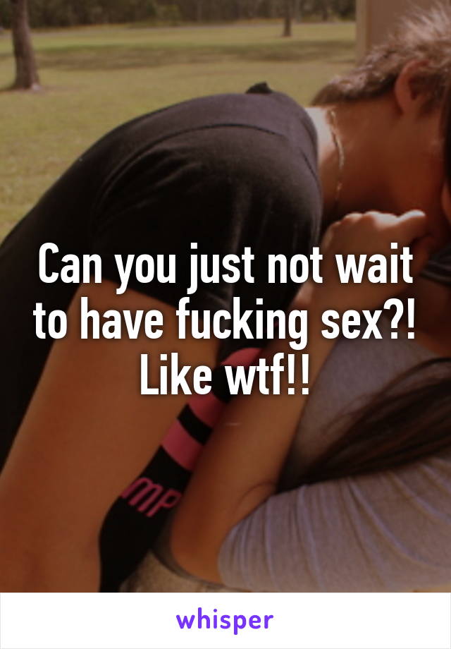 Can you just not wait to have fucking sex?! Like wtf!!