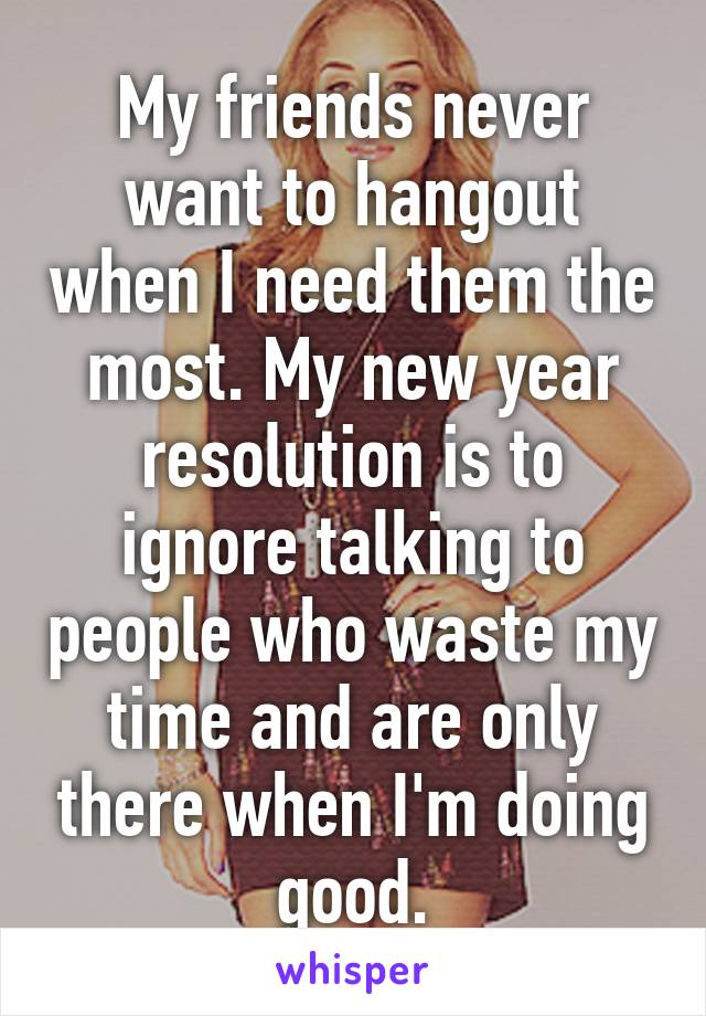 My friends never want to hangout when I need them the most. My new year resolution is to ignore talking to people who waste my time and are only there when I'm doing good.