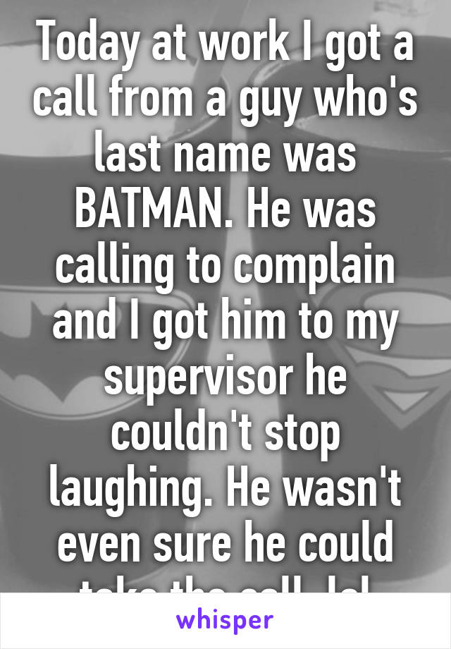 Today at work I got a call from a guy who's last name was BATMAN. He was calling to complain and I got him to my supervisor he couldn't stop laughing. He wasn't even sure he could take the call. lol