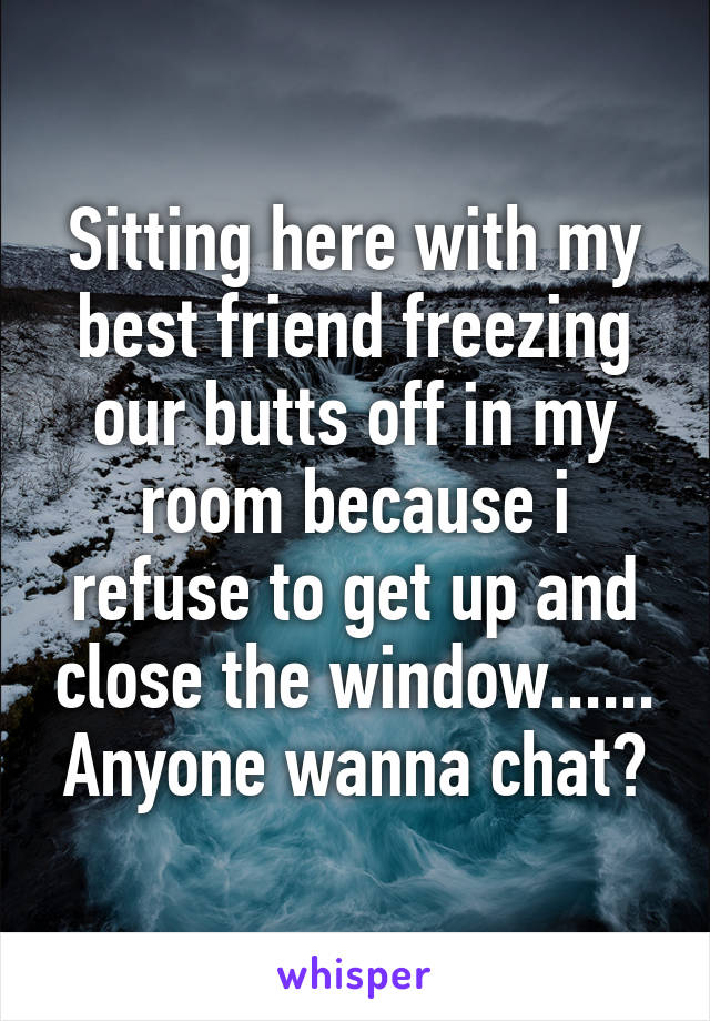 Sitting here with my best friend freezing our butts off in my room because i refuse to get up and close the window......
Anyone wanna chat?