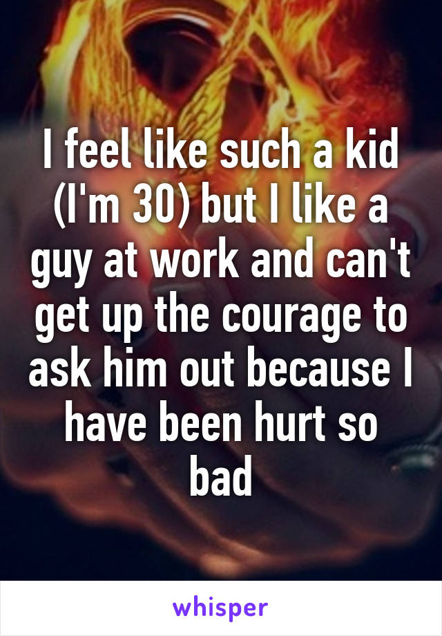 I feel like such a kid (I'm 30) but I like a guy at work and can't get up the courage to ask him out because I have been hurt so bad