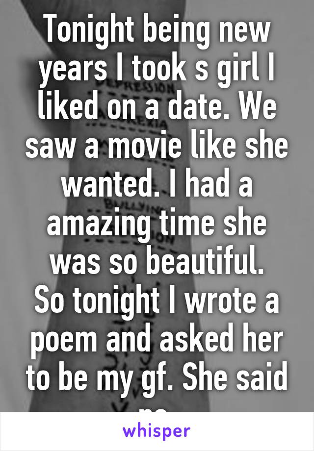 Tonight being new years I took s girl I liked on a date. We saw a movie like she wanted. I had a amazing time she was so beautiful.
So tonight I wrote a poem and asked her to be my gf. She said no.