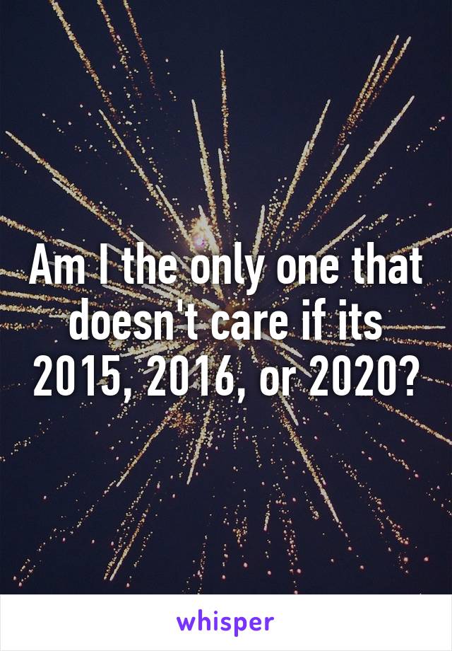 Am I the only one that doesn't care if its 2015, 2016, or 2020?