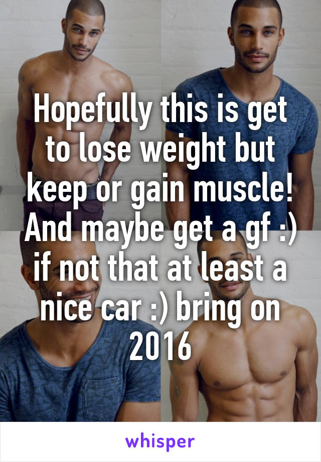 Hopefully this is get to lose weight but keep or gain muscle! And maybe get a gf :) if not that at least a nice car :) bring on 2016