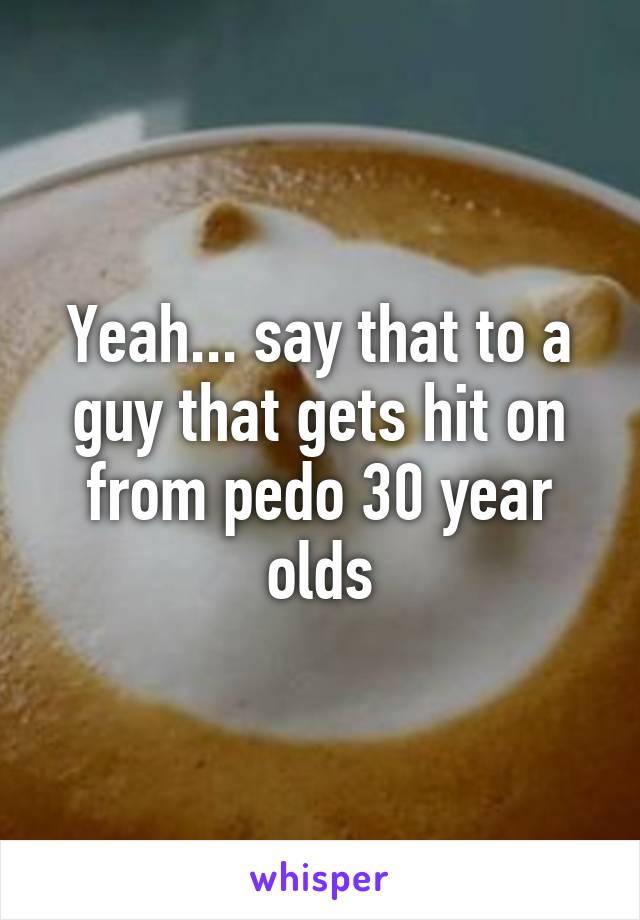 Yeah... say that to a guy that gets hit on from pedo 30 year olds