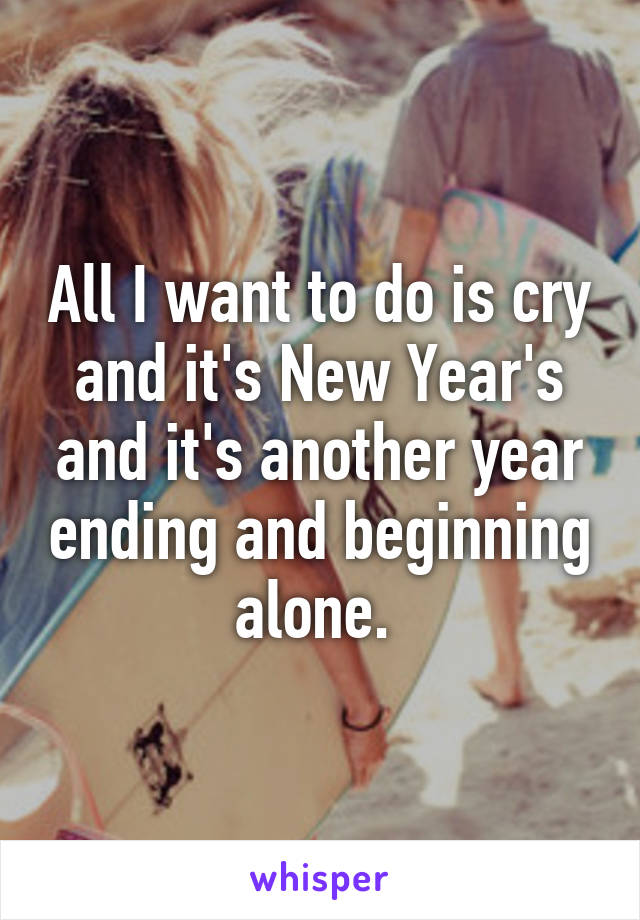 All I want to do is cry and it's New Year's and it's another year ending and beginning alone. 