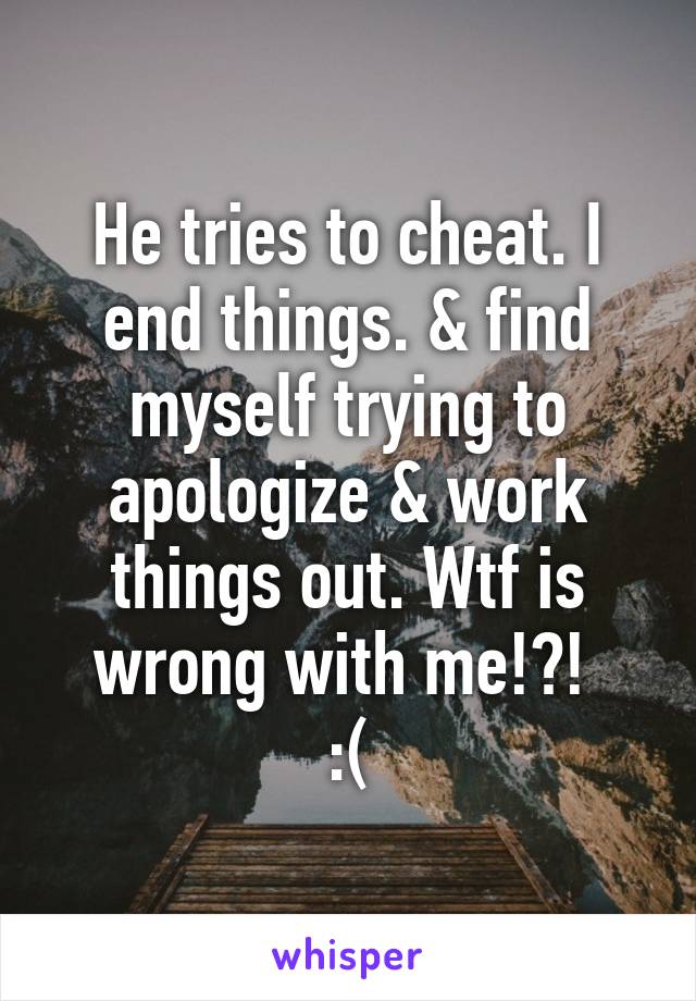 He tries to cheat. I end things. & find myself trying to apologize & work things out. Wtf is wrong with me!?! 
:(