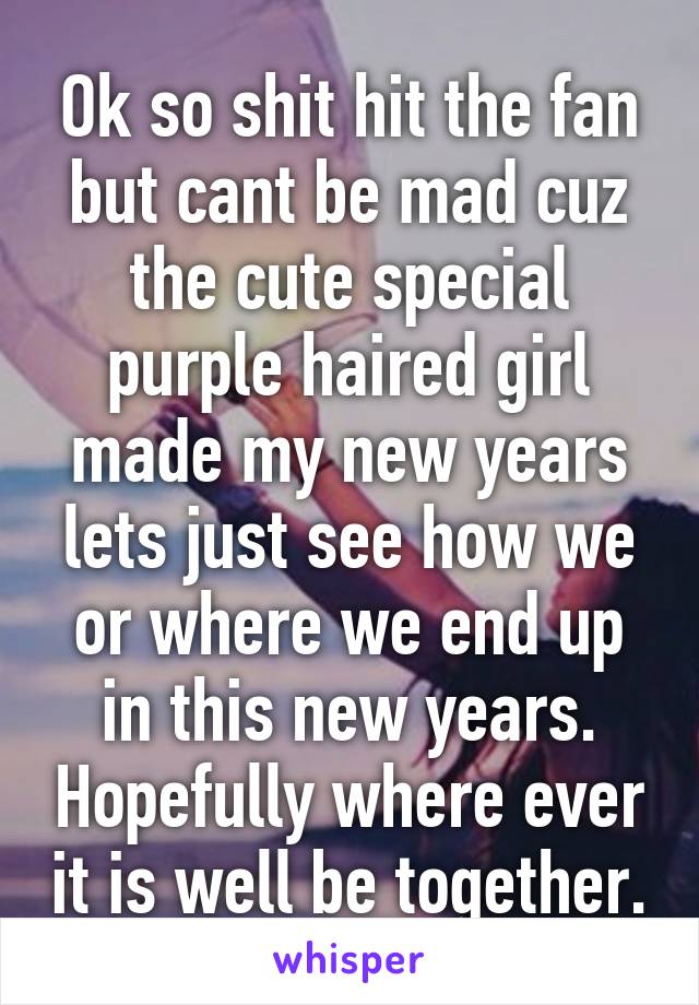 Ok so shit hit the fan but cant be mad cuz the cute special purple haired girl made my new years lets just see how we or where we end up in this new years. Hopefully where ever it is well be together.