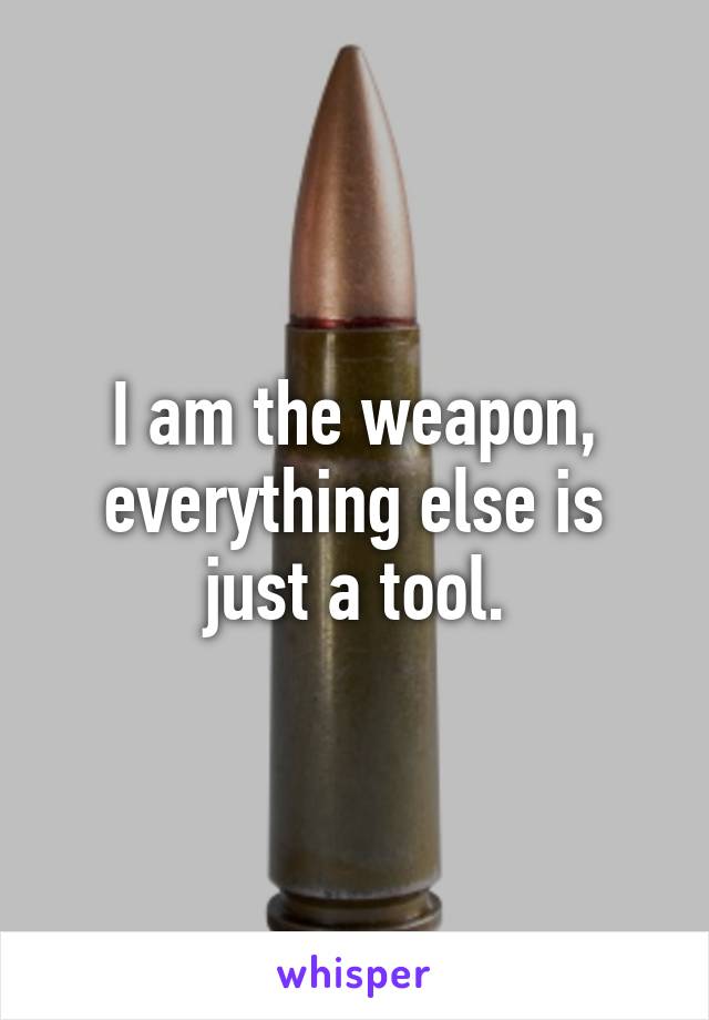 I am the weapon, everything else is just a tool.