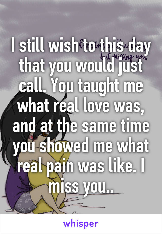 I still wish to this day that you would just call. You taught me what real love was, and at the same time you showed me what real pain was like. I miss you..