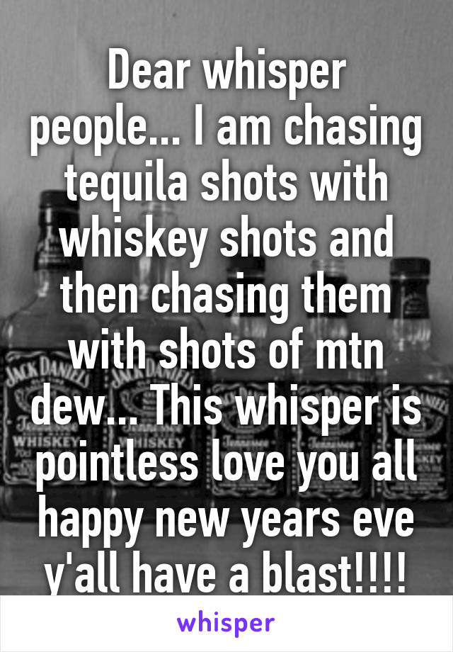 Dear whisper people... I am chasing tequila shots with whiskey shots and then chasing them with shots of mtn dew... This whisper is pointless love you all happy new years eve y'all have a blast!!!!