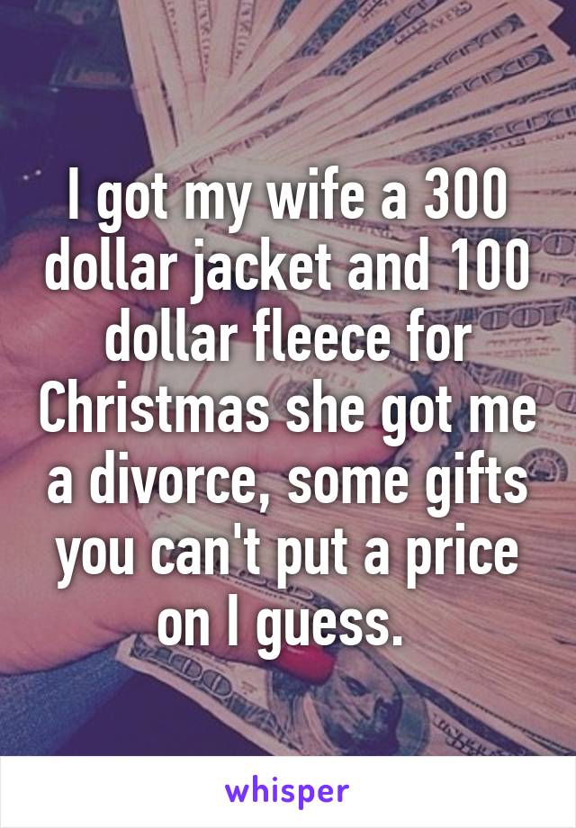 I got my wife a 300 dollar jacket and 100 dollar fleece for Christmas she got me a divorce, some gifts you can't put a price on I guess. 