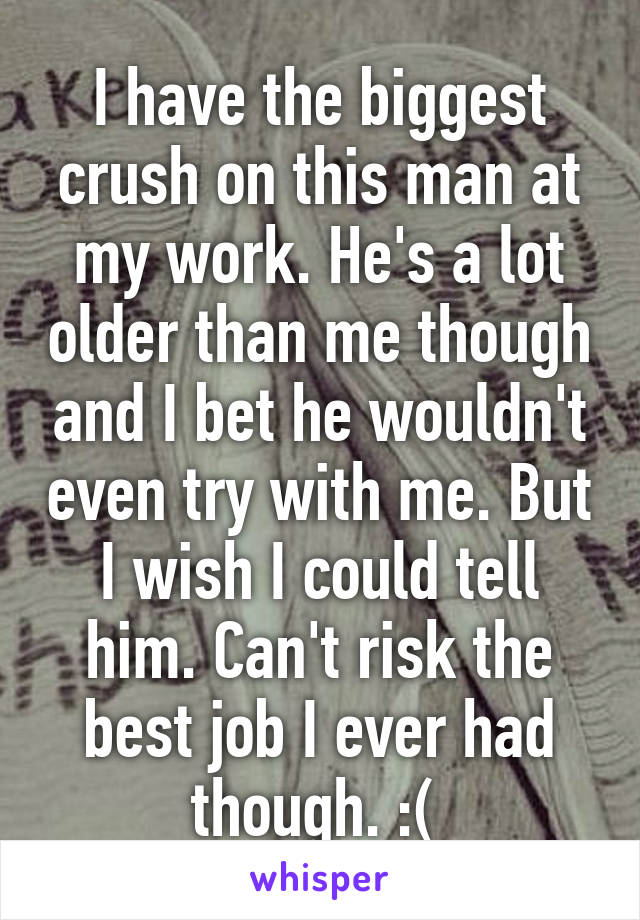 I have the biggest crush on this man at my work. He's a lot older than me though and I bet he wouldn't even try with me. But I wish I could tell him. Can't risk the best job I ever had though. :( 