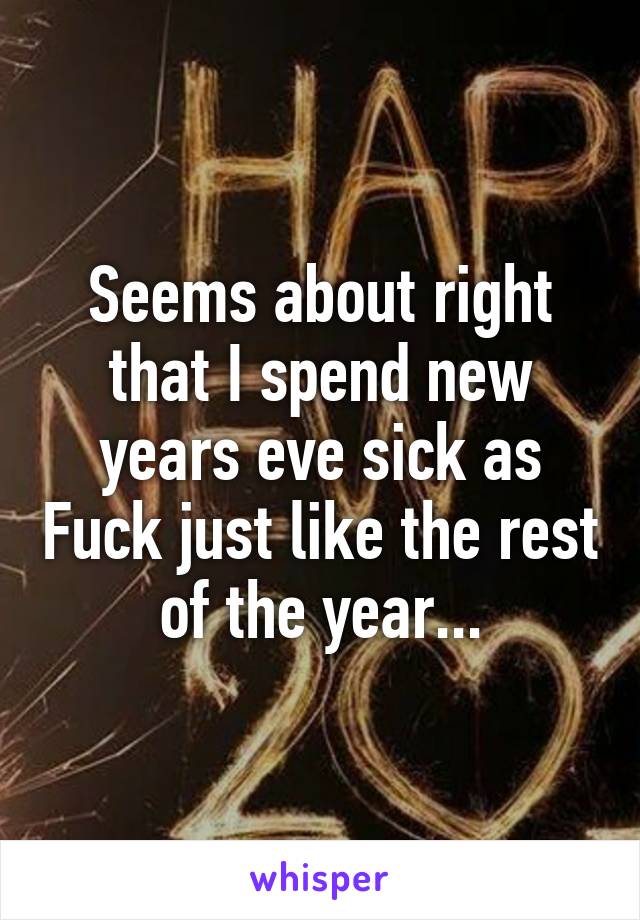 Seems about right that I spend new years eve sick as Fuck just like the rest of the year...