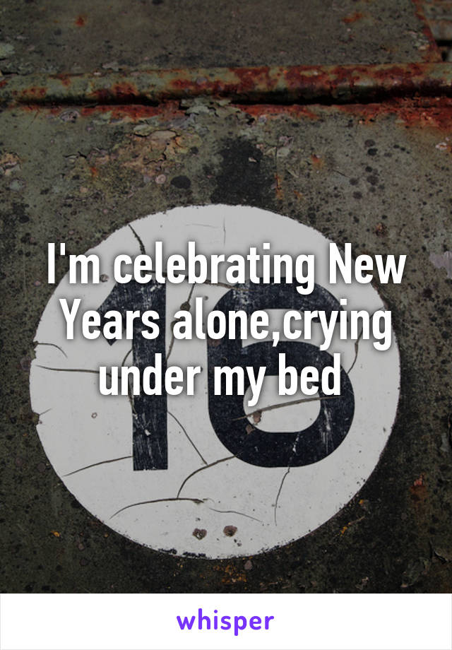 I'm celebrating New Years alone,crying under my bed 