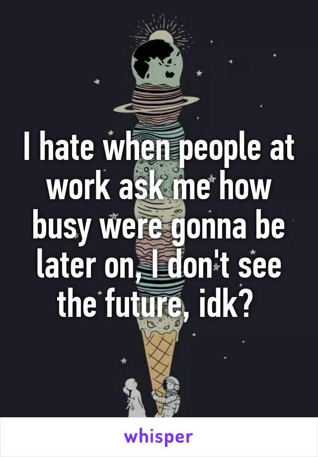 I hate when people at work ask me how busy were gonna be later on, I don't see the future, idk? 