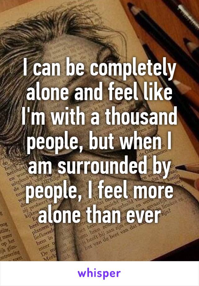 I can be completely alone and feel like I'm with a thousand people, but when I am surrounded by people, I feel more alone than ever