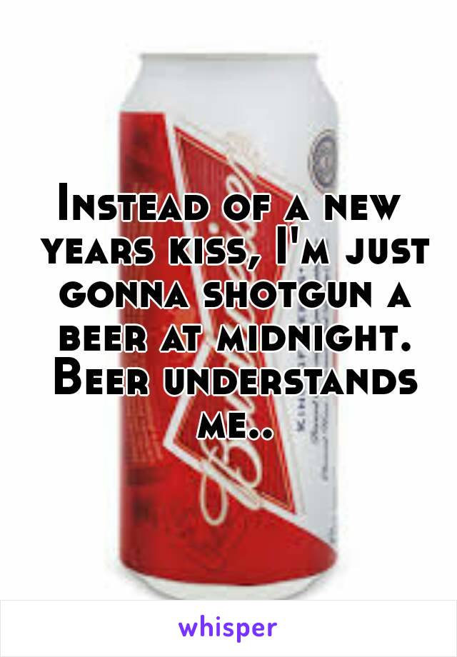 Instead of a new years kiss, I'm just gonna shotgun a beer at midnight. Beer understands me..