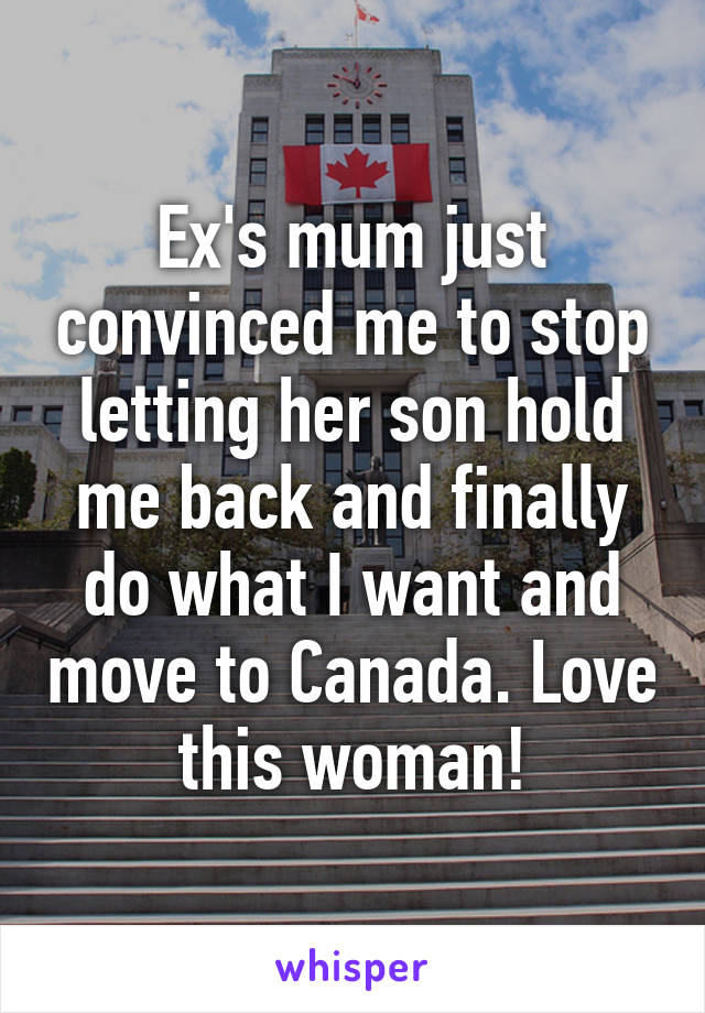 Ex's mum just convinced me to stop letting her son hold me back and finally do what I want and move to Canada. Love this woman!