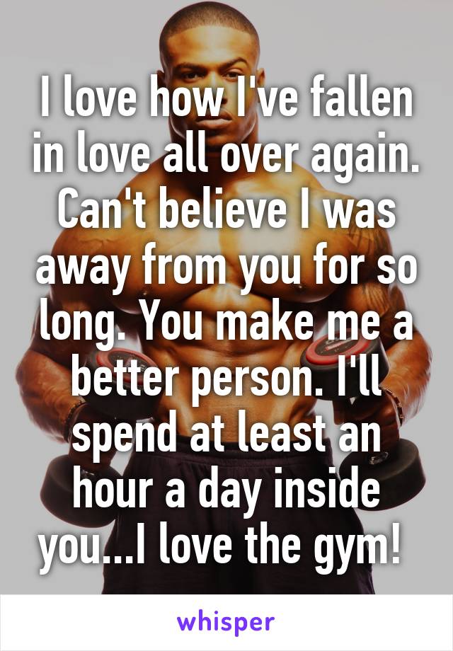 I love how I've fallen in love all over again. Can't believe I was away from you for so long. You make me a better person. I'll spend at least an hour a day inside you...I love the gym! 