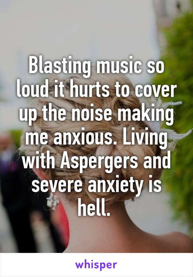 Blasting music so loud it hurts to cover up the noise making me anxious. Living with Aspergers and severe anxiety is hell. 