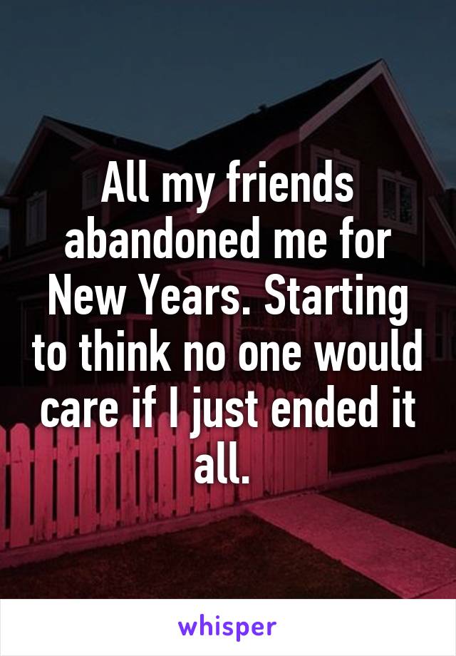 All my friends abandoned me for New Years. Starting to think no one would care if I just ended it all. 