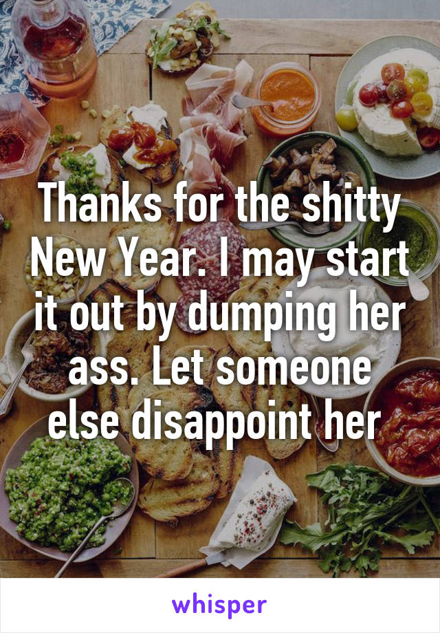 Thanks for the shitty New Year. I may start it out by dumping her ass. Let someone else disappoint her 