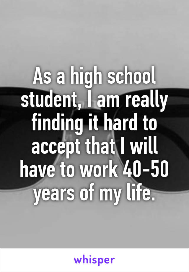 As a high school student, I am really finding it hard to accept that I will have to work 40-50 years of my life.