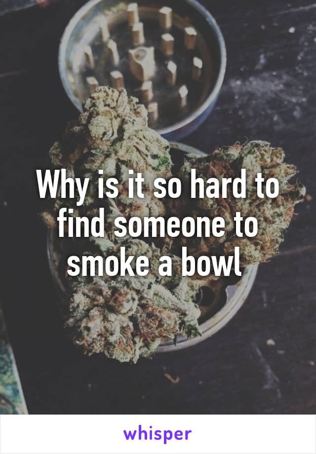 Why is it so hard to find someone to smoke a bowl 