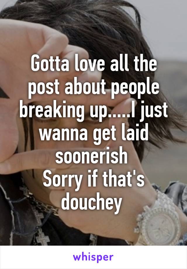 Gotta love all the post about people breaking up.....I just wanna get laid soonerish 
Sorry if that's douchey 