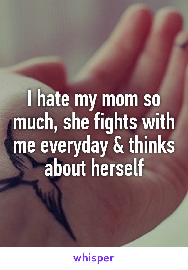 I hate my mom so much, she fights with me everyday & thinks about herself