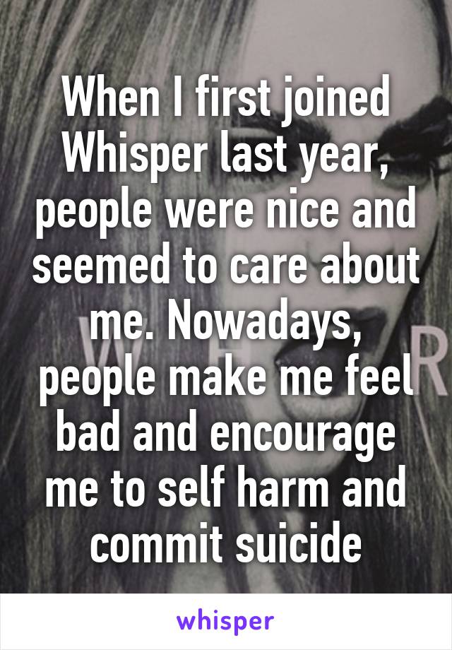 When I first joined Whisper last year, people were nice and seemed to care about me. Nowadays, people make me feel bad and encourage me to self harm and commit suicide