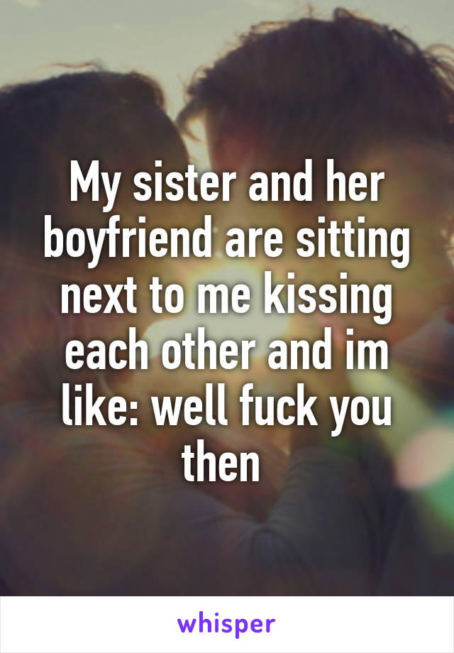 My sister and her boyfriend are sitting next to me kissing each other and im like: well fuck you then 