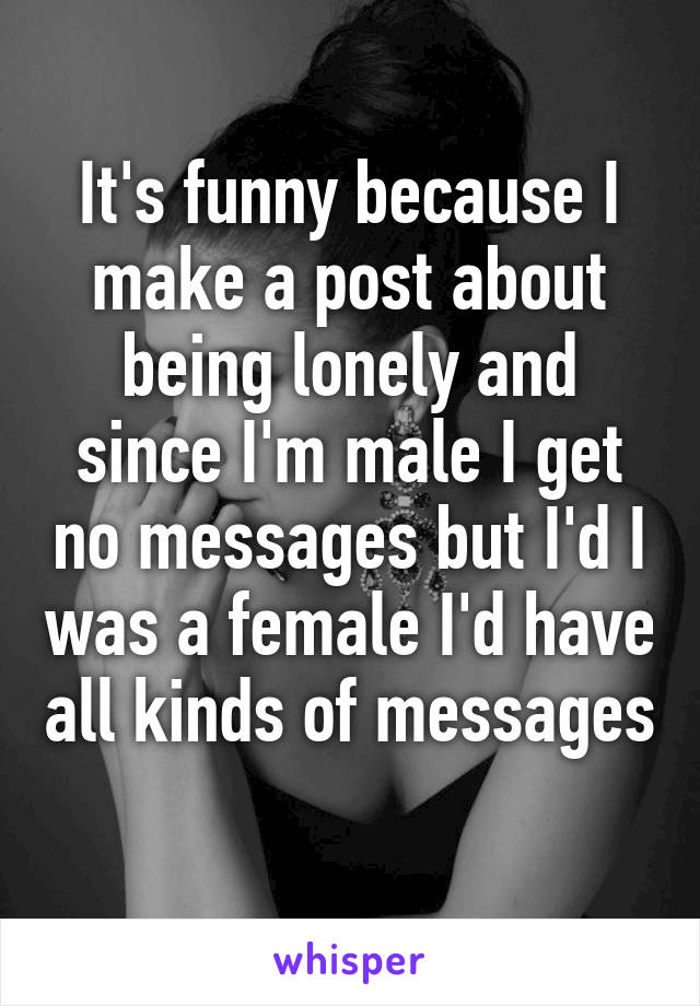 It's funny because I make a post about being lonely and since I'm male I get no messages but I'd I was a female I'd have all kinds of messages 