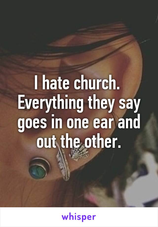 I hate church.  Everything they say goes in one ear and out the other.