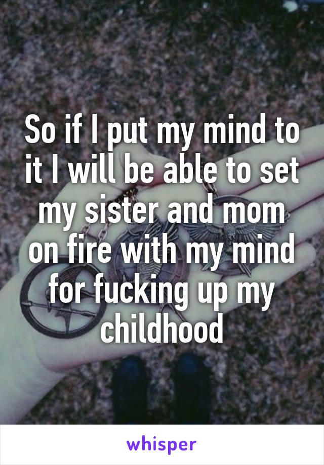 So if I put my mind to it I will be able to set my sister and mom on fire with my mind for fucking up my childhood